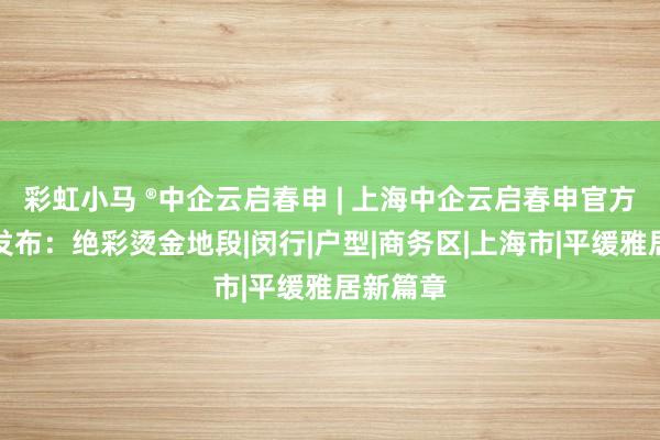 彩虹小马 ®中企云启春申 | 上海中企云启春申官方售楼处发布：绝彩烫金地段|闵行|户型|商务区|上海市|平缓雅居新篇章