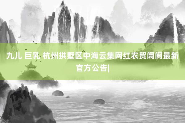 九儿 巨乳 杭州拱墅区中海云集网红农贸阛阓最新官方公告|