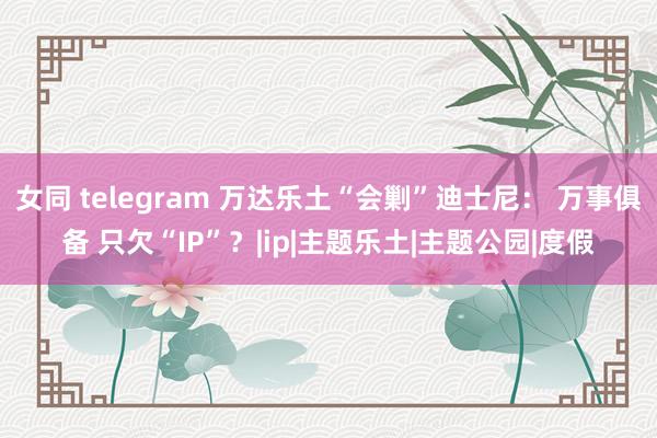 女同 telegram 万达乐土“会剿”迪士尼： 万事俱备 只欠“IP”？|ip|主题乐土|主题公园|度假