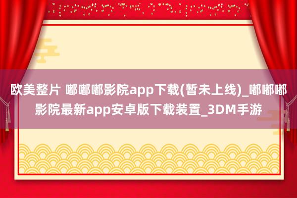 欧美整片 嘟嘟嘟影院app下载(暂未上线)_嘟嘟嘟影院最新app安卓版下载装置_3DM手游