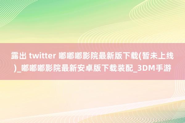 露出 twitter 嘟嘟嘟影院最新版下载(暂未上线)_嘟嘟嘟影院最新安卓版下载装配_3DM手游