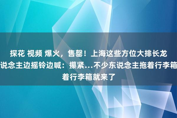 探花 视频 爆火，售罄！上海这些方位大排长龙，有东说念主边摇铃边喊：攥紧…不少东说念主拖着行李箱就来了