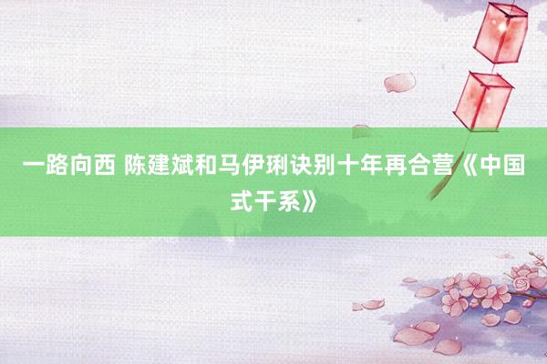 一路向西 陈建斌和马伊琍诀别十年再合营《中国式干系》