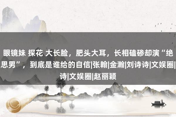 眼镜妹 探花 大长脸，肥头大耳，长相磕碜却演“绝世好意思男”，到底是谁给的自信|张翰|金瀚|刘诗诗|文娱圈|赵丽颖