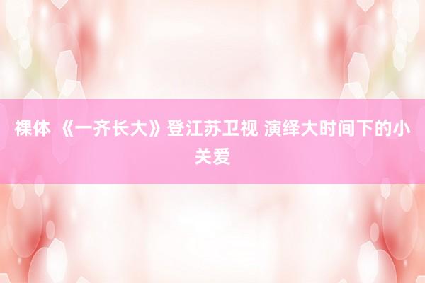 裸体 《一齐长大》登江苏卫视 演绎大时间下的小关爱