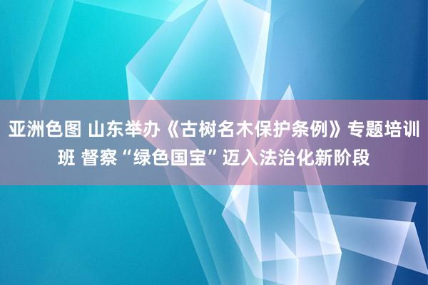 亚洲色图 山东举办《古树名木保护条例》专题培训班 督察“绿色国宝”迈入法治化新阶段