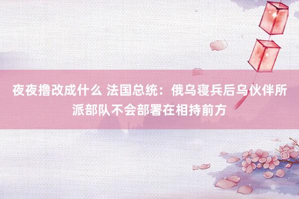 夜夜撸改成什么 法国总统：俄乌寝兵后乌伙伴所派部队不会部署在相持前方