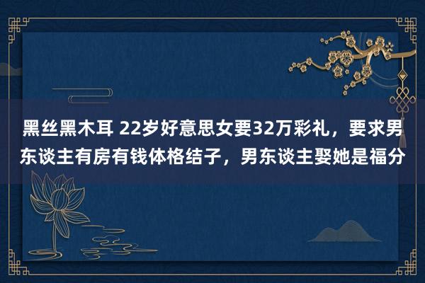 黑丝黑木耳 22岁好意思女要32万彩礼，要求男东谈主有房有钱体格结子，男东谈主娶她是福分