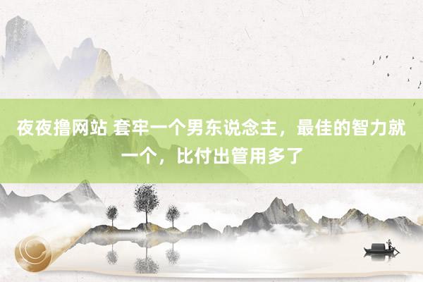 夜夜撸网站 套牢一个男东说念主，最佳的智力就一个，比付出管用多了
