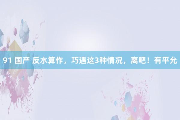 91 国产 反水算作，巧遇这3种情况，离吧！有平允