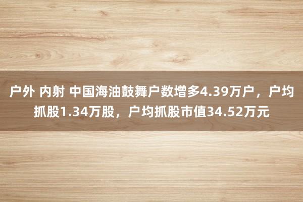 户外 内射 中国海油鼓舞户数增多4.39万户，户均抓股1.34万股，户均抓股市值34.52万元