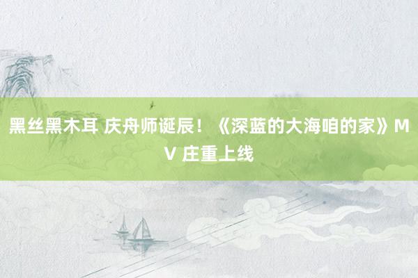 黑丝黑木耳 庆舟师诞辰！《深蓝的大海咱的家》MV 庄重上线