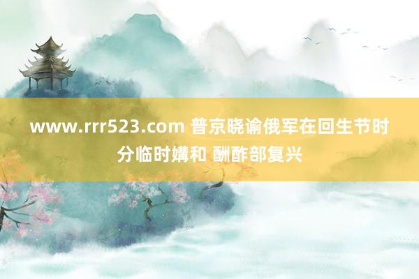 www.rrr523.com 普京晓谕俄军在回生节时分临时媾和 酬酢部复兴