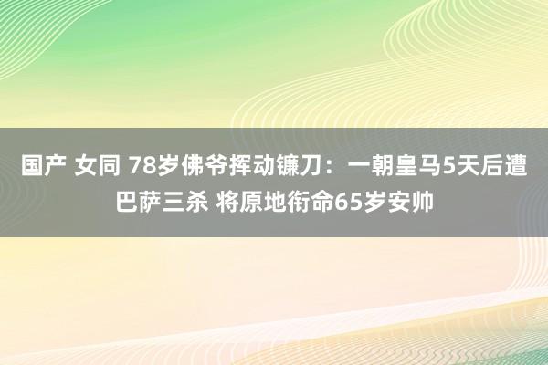 国产 女同 78岁佛爷挥动镰刀：一朝皇马5天后遭巴萨三杀 将原地衔命65岁安帅