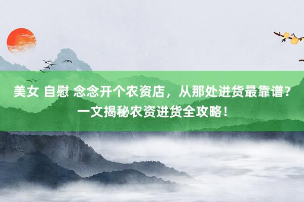美女 自慰 念念开个农资店，从那处进货最靠谱？一文揭秘农资进货全攻略！