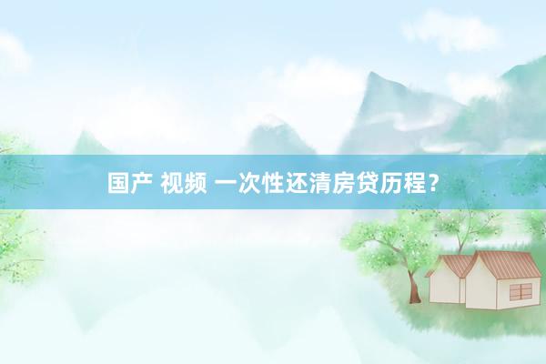 国产 视频 一次性还清房贷历程？