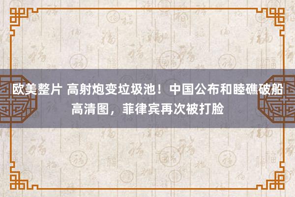 欧美整片 高射炮变垃圾池！中国公布和睦礁破船高清图，菲律宾再次被打脸