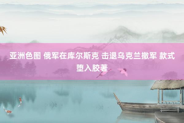 亚洲色图 俄军在库尔斯克 击退乌克兰撤军 款式堕入胶著
