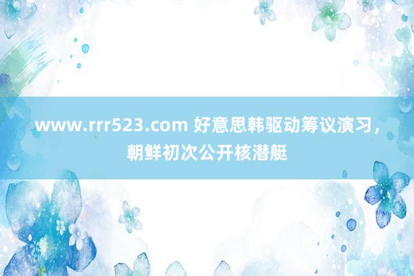 www.rrr523.com 好意思韩驱动筹议演习，朝鲜初次公开核潜艇