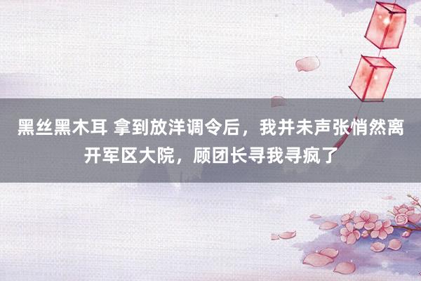 黑丝黑木耳 拿到放洋调令后，我并未声张悄然离开军区大院，顾团长寻我寻疯了