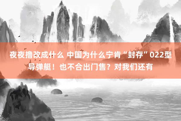 夜夜撸改成什么 中国为什么宁肯“封存”022型导弹艇！也不合出门售？对我们还有
