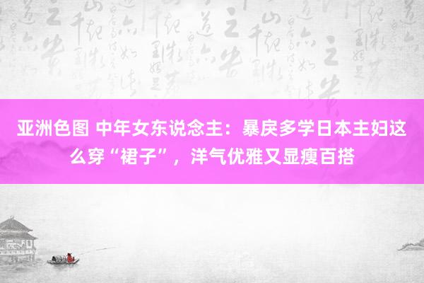 亚洲色图 中年女东说念主：暴戾多学日本主妇这么穿“裙子”，洋气优雅又显瘦百搭