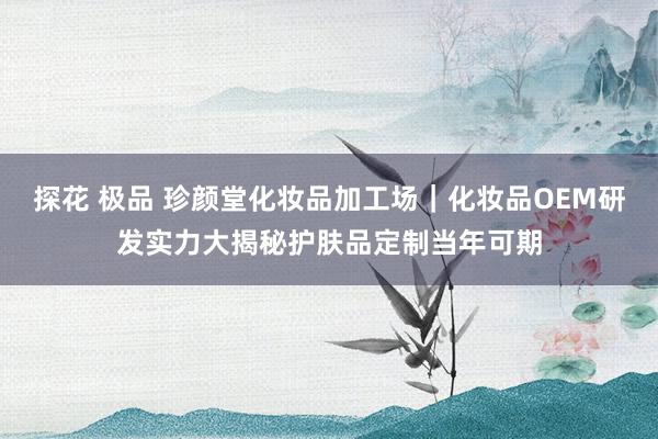 探花 极品 珍颜堂化妆品加工场｜化妆品OEM研发实力大揭秘护肤品定制当年可期