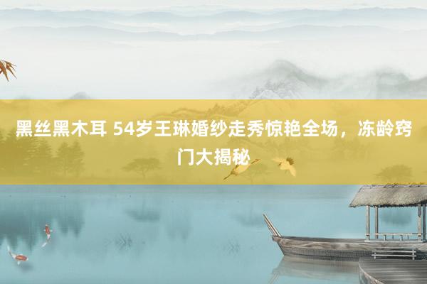 黑丝黑木耳 54岁王琳婚纱走秀惊艳全场，冻龄窍门大揭秘