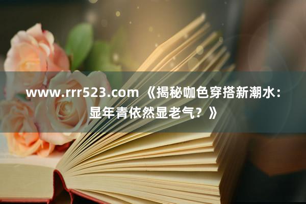 www.rrr523.com 《揭秘咖色穿搭新潮水：显年青依然显老气？》