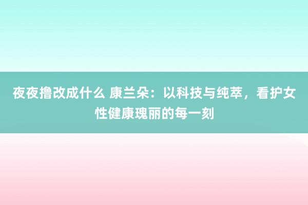 夜夜撸改成什么 康兰朵：以科技与纯萃，看护女性健康瑰丽的每一刻