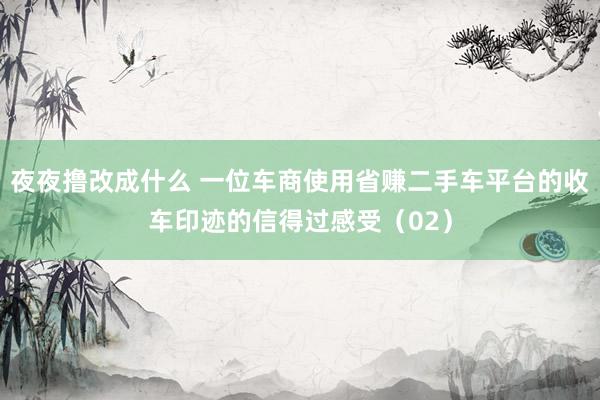 夜夜撸改成什么 一位车商使用省赚二手车平台的收车印迹的信得过感受（02）