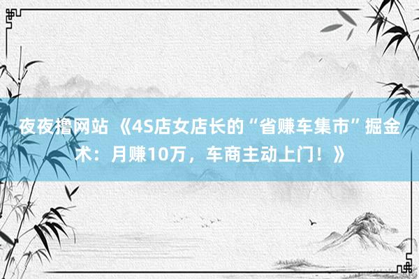 夜夜撸网站 《4S店女店长的“省赚车集市”掘金术：月赚10万，车商主动上门！》