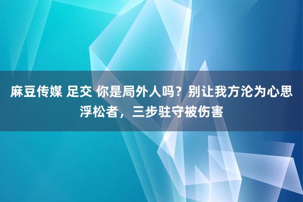 麻豆传媒 足交 你是局外人吗？别让我方沦为心思浮松者，三步驻守被伤害