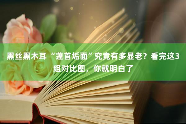 黑丝黑木耳 “蓬首垢面”究竟有多显老？看完这3组对比图，你就明白了
