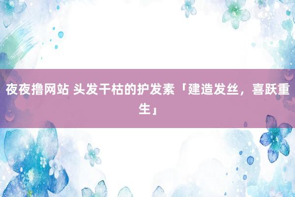 夜夜撸网站 头发干枯的护发素「建造发丝，喜跃重生」