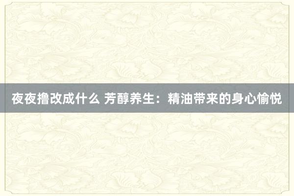 夜夜撸改成什么 芳醇养生：精油带来的身心愉悦
