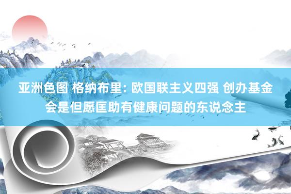 亚洲色图 格纳布里: 欧国联主义四强 创办基金会是但愿匡助有健康问题的东说念主