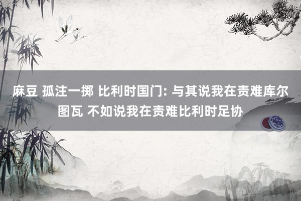 麻豆 孤注一掷 比利时国门: 与其说我在责难库尔图瓦 不如说我在责难比利时足协
