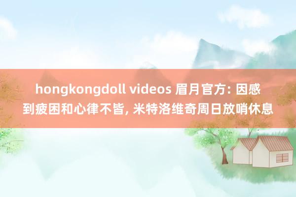 hongkongdoll videos 眉月官方: 因感到疲困和心律不皆， 米特洛维奇周日放哨休息