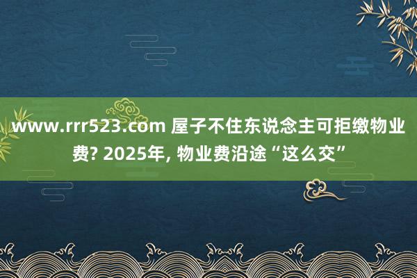 www.rrr523.com 屋子不住东说念主可拒缴物业费? 2025年， 物业费沿途“这么交”