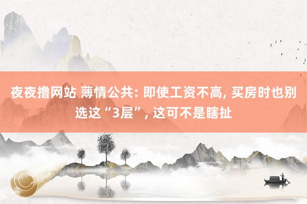 夜夜撸网站 薄情公共: 即使工资不高， 买房时也别选这“3层”， 这可不是瞎扯