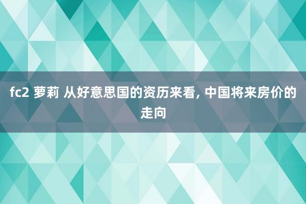 fc2 萝莉 从好意思国的资历来看， 中国将来房价的走向