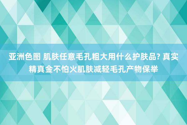 亚洲色图 肌肤任意毛孔粗大用什么护肤品? 真实精真金不怕火肌肤减轻毛孔产物保举