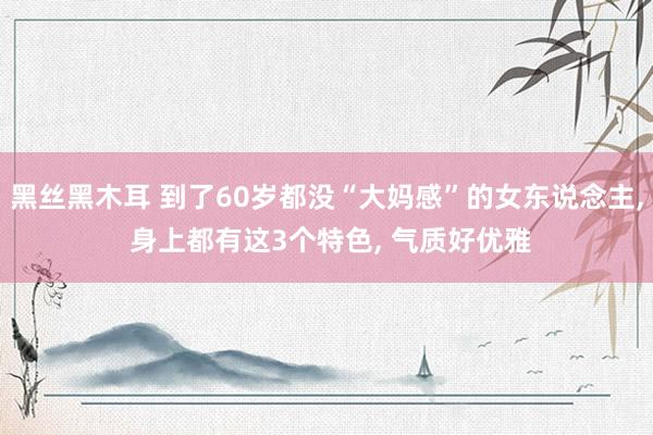 黑丝黑木耳 到了60岁都没“大妈感”的女东说念主， 身上都有这3个特色， 气质好优雅