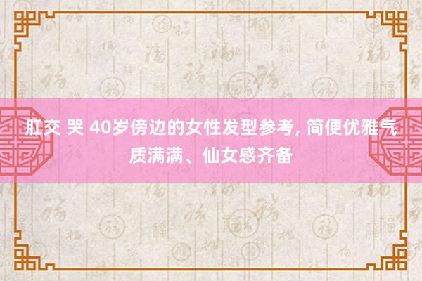肛交 哭 40岁傍边的女性发型参考， 简便优雅气质满满、仙女感齐备