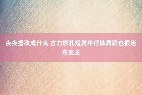 夜夜撸改成什么 古力娜扎短发牛仔裤高跟也很迷东谈主