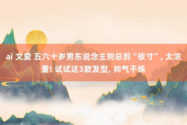 ai 文爱 五六十岁男东说念主别总剪“板寸”， 太浓重! 试试这3款发型， 帅气干练