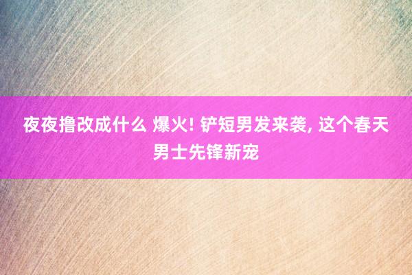 夜夜撸改成什么 爆火! 铲短男发来袭， 这个春天男士先锋新宠