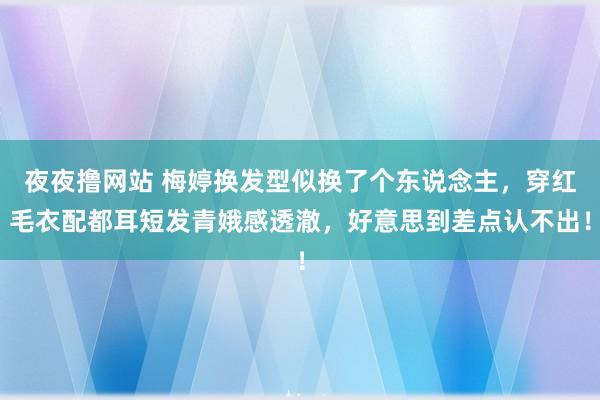 夜夜撸网站 梅婷换发型似换了个东说念主，穿红毛衣配都耳短发青娥感透澈，好意思到差点认不出！