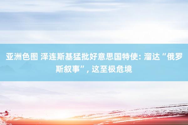 亚洲色图 泽连斯基猛批好意思国特使: 溜达“俄罗斯叙事”， 这至极危境